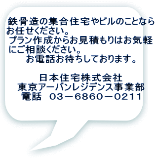 鉄骨造の集合住宅やビルのことなら お任せください。　　　　　　　　　　　　 プラン作成からお見積もりはお気軽 にご相談ください。　　　　　　　　　　 お電話お待ちしております。  日本住宅株式会社 東京アーバンレジデンス事業部 電話　０３－６８６０－０２１１