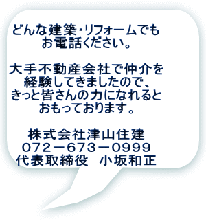 どんな建築・リフォームでも お電話ください。  大手不動産会社で仲介を 経験してきましたので、 きっと皆さんの力になれると おもっております。  株式会社津山住建 ０７２－６７３－０９９９ 代表取締役　小坂和正