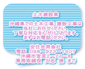 土木建設業  沖縄県での土木工事・建設工事は 当社にお任せください。 丁寧な対応を心がけております。 まずはお電話ください。  安住合同会社 電話　０９８－９２３－１６０７ 沖縄市宮里２－２１－８ 専務取締役　久志　操　まで
