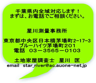 千葉県内全域対応します！ まずは、お電話でご相談ください。   星川測量事務所  東京都中央区日本橋茅場町2-17-3 ブルーハイツ茅場町２０１ 電話　０３－３５６５－０１０３  土地家屋調査士　星川　匡 email  star_river@ac.auone-net.jp
