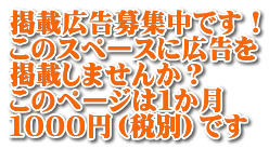 掲載広告募集中です！ このスペースに広告を 掲載しませんか？ このページは１か月 １０００円（税別）です