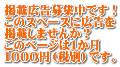 掲載広告募集中です！ このスペースに広告を 掲載しませんか？ このページは１か月 １０００円（税別）です。