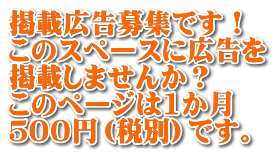掲載広告募集です！ このスペースに広告を 掲載しませんか？ このページは1か月 ５００円（税別）です。