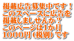 掲載広告募集中です！ このスペースに広告を 掲載しましせんか？ このページは１か月 １０００円（税別）です