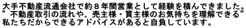 大手不動産流通会社で約８年間営業として経験を積んできました。 ”不動産取引の流れや、売主様・買主様のお気持ちを理解できる” 私たちだからできるアドバイスがあると自負しています。